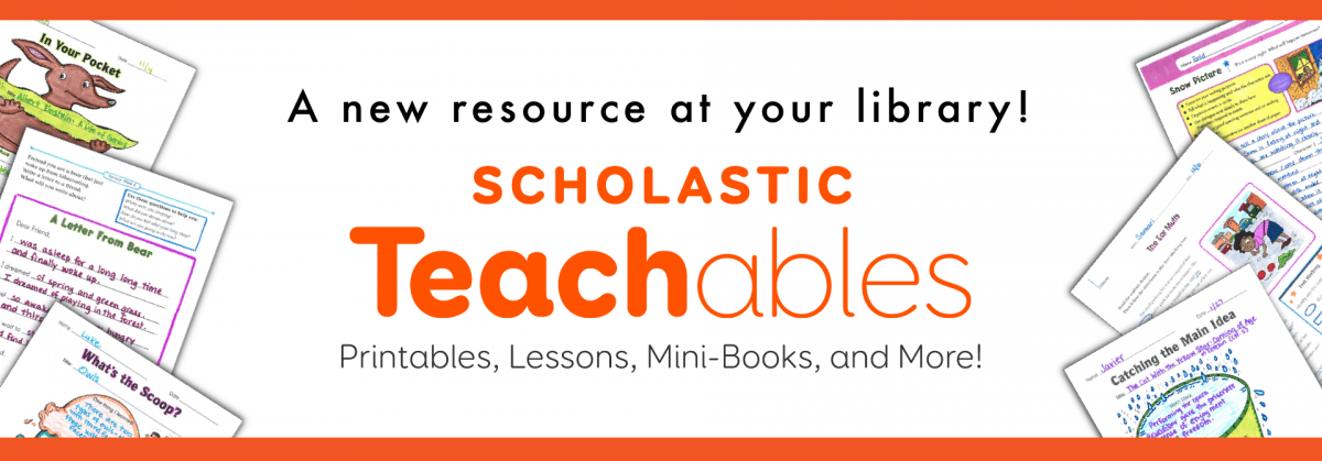 Banner for Scholastic Teachables with sample worksheets, text: A new resource at your library! Scholastic Teachables. Printables, Lessons, Mini-Books, and More! on a white background with an orange border.
